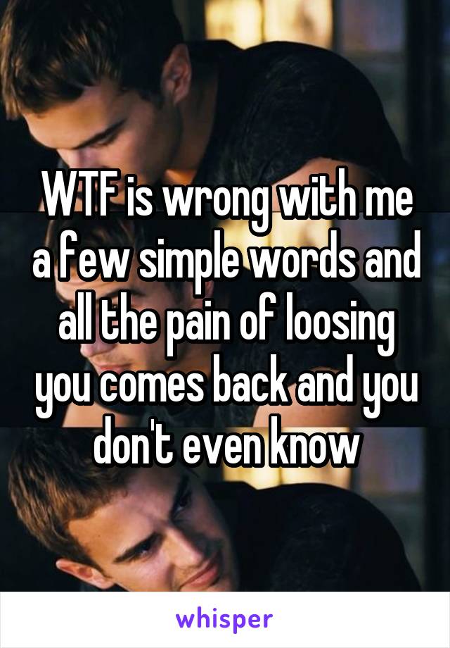 WTF is wrong with me a few simple words and all the pain of loosing you comes back and you don't even know