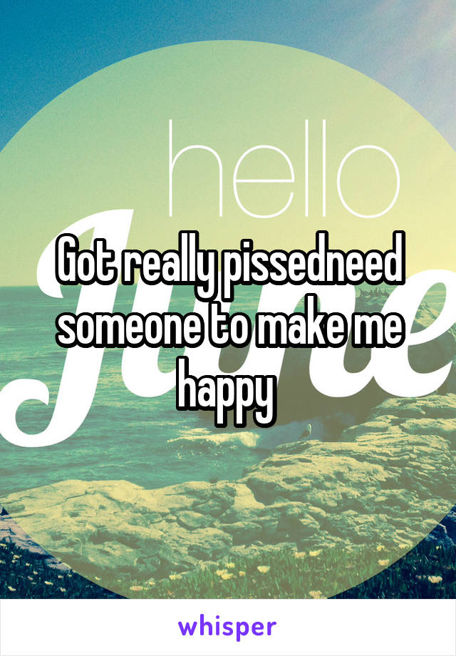 Got really pissedneed someone to make me happy 