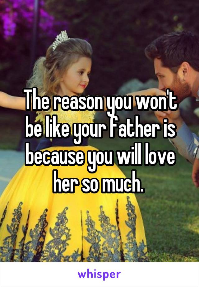The reason you won't be like your father is because you will love her so much. 