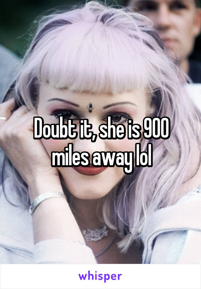 Doubt it, she is 900 miles away lol