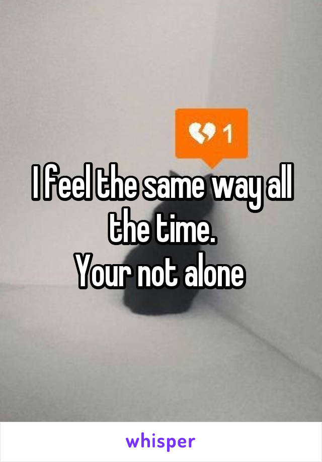 I feel the same way all the time.
Your not alone 