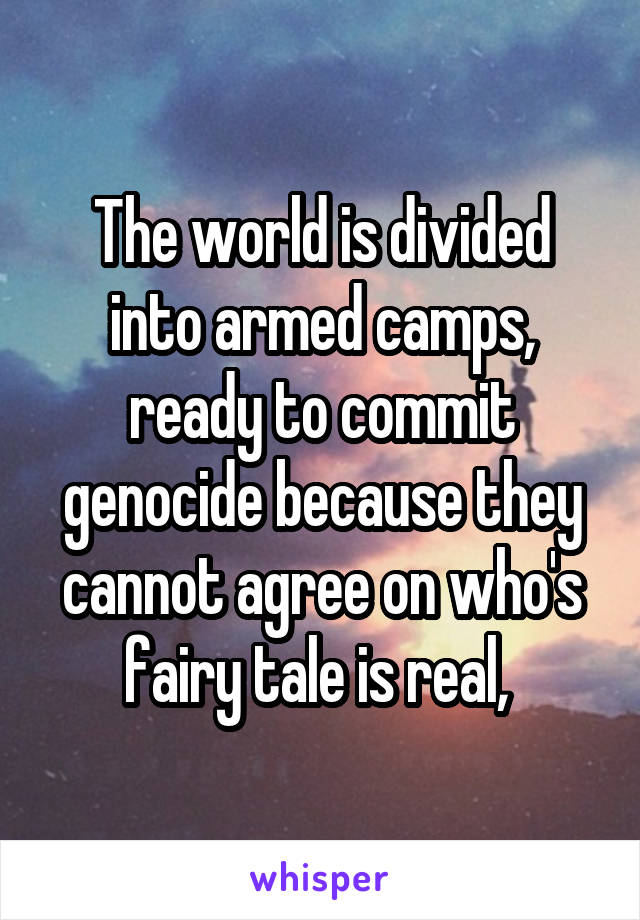 The world is divided into armed camps, ready to commit genocide because they cannot agree on who's fairy tale is real, 