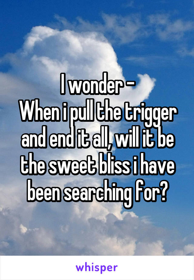 I wonder -
When i pull the trigger and end it all, will it be the sweet bliss i have been searching for?