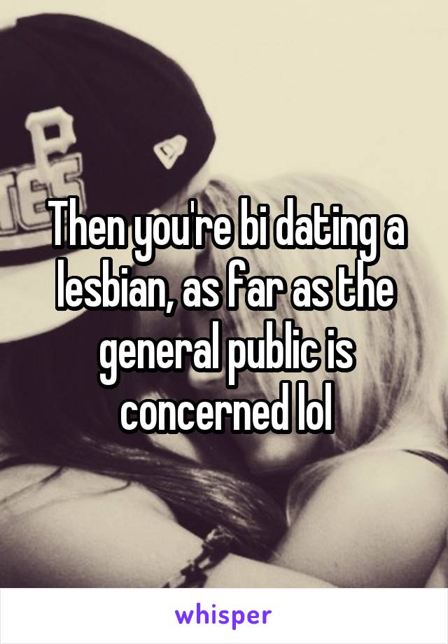 Then you're bi dating a lesbian, as far as the general public is concerned lol