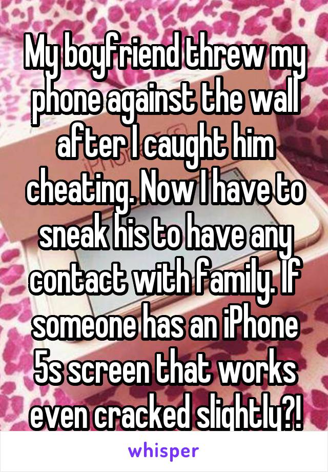 My boyfriend threw my phone against the wall after I caught him cheating. Now I have to sneak his to have any contact with family. If someone has an iPhone 5s screen that works even cracked slightly?!