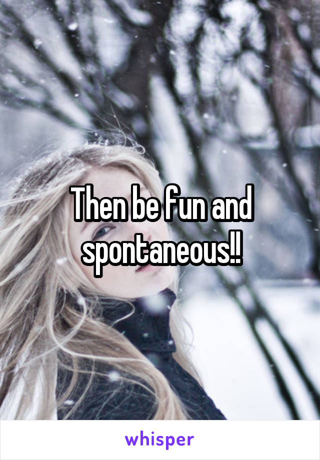 Then be fun and spontaneous!!