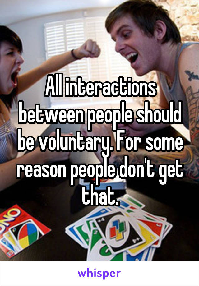 All interactions between people should be voluntary. For some reason people don't get that.