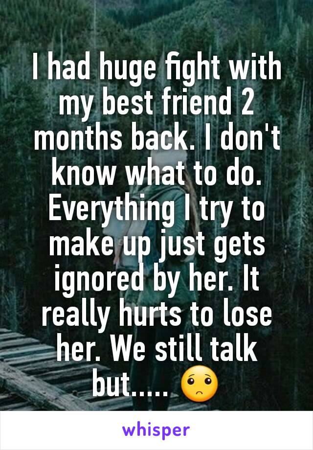 I had huge fight with my best friend 2 months back. I don't know what to do. Everything I try to make up just gets ignored by her. It really hurts to lose her. We still talk but..... 🙁