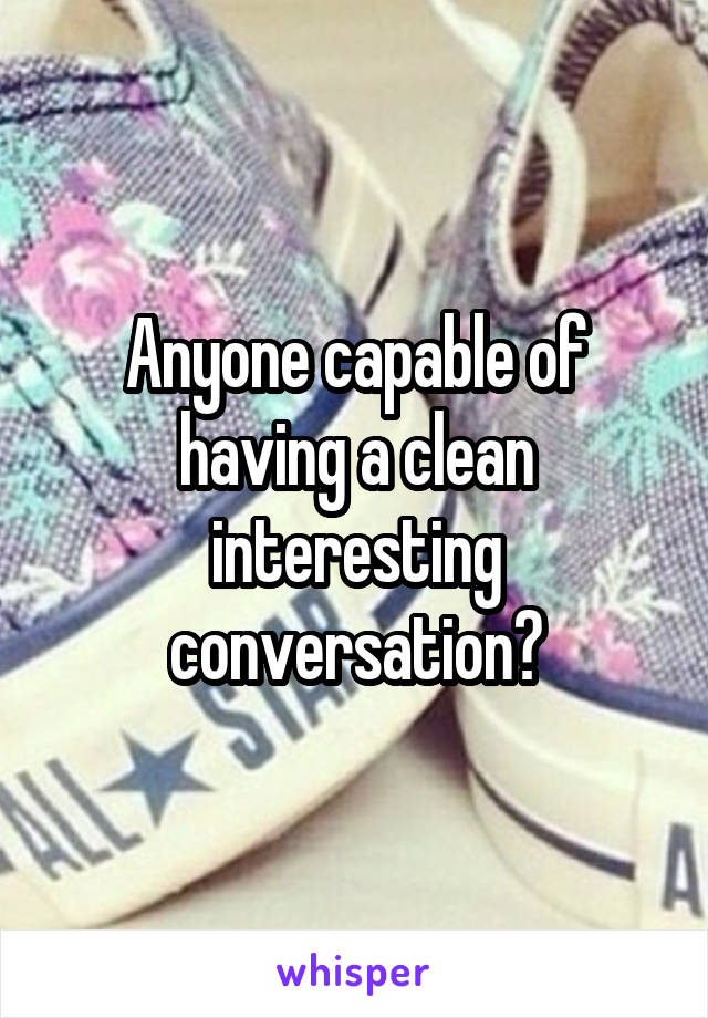 Anyone capable of having a clean interesting conversation?