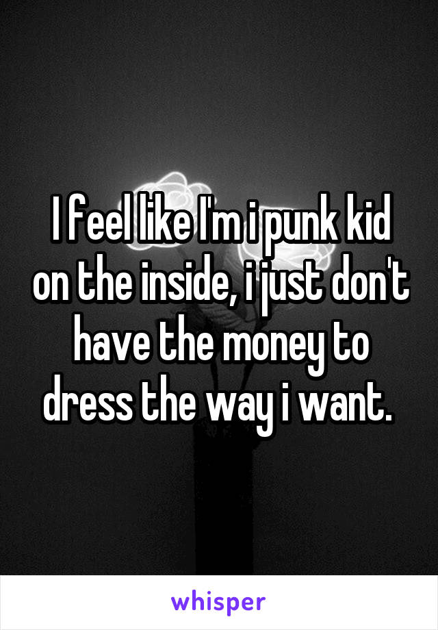 I feel like I'm i punk kid on the inside, i just don't have the money to dress the way i want. 