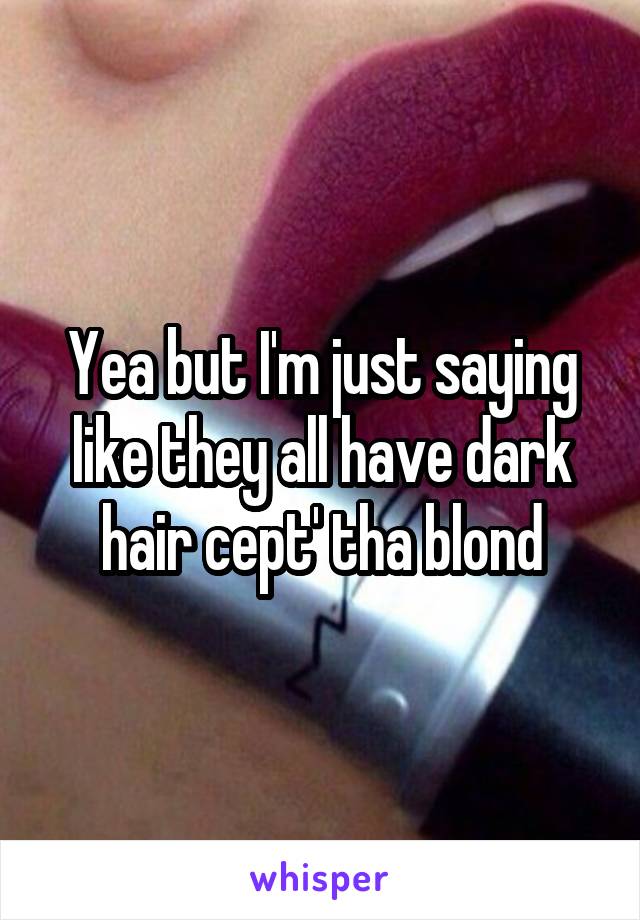 Yea but I'm just saying like they all have dark hair cept' tha blond