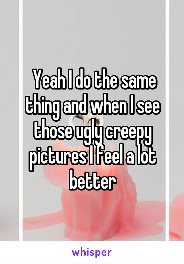  Yeah I do the same thing and when I see those ugly creepy pictures I feel a lot better