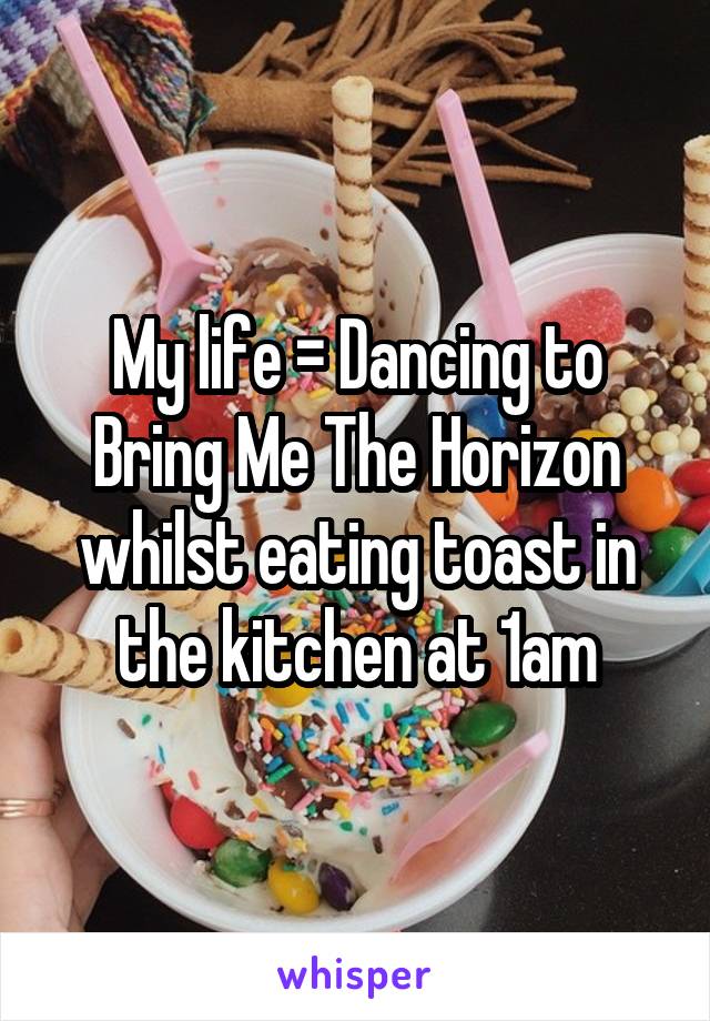 My life = Dancing to Bring Me The Horizon whilst eating toast in the kitchen at 1am