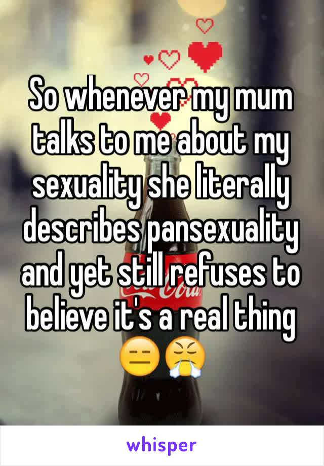 So whenever my mum talks to me about my sexuality she literally describes pansexuality and yet still refuses to believe it's a real thing 😑😤