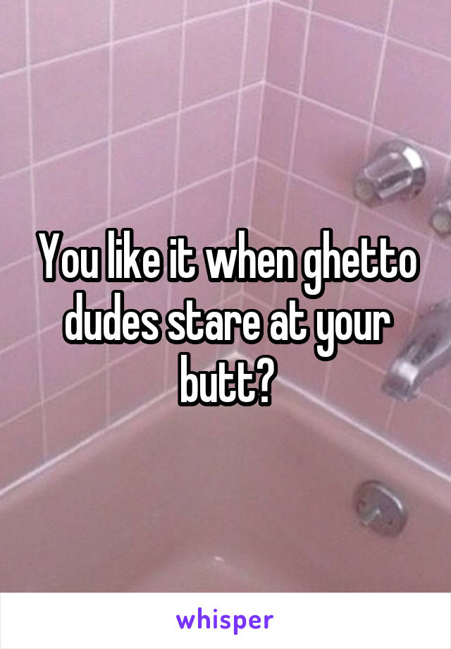 You like it when ghetto dudes stare at your butt?