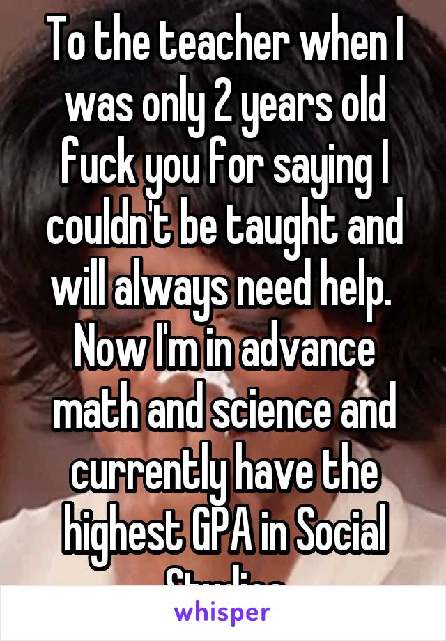 To the teacher when I was only 2 years old fuck you for saying I couldn't be taught and will always need help. 
Now I'm in advance math and science and currently have the highest GPA in Social Studies