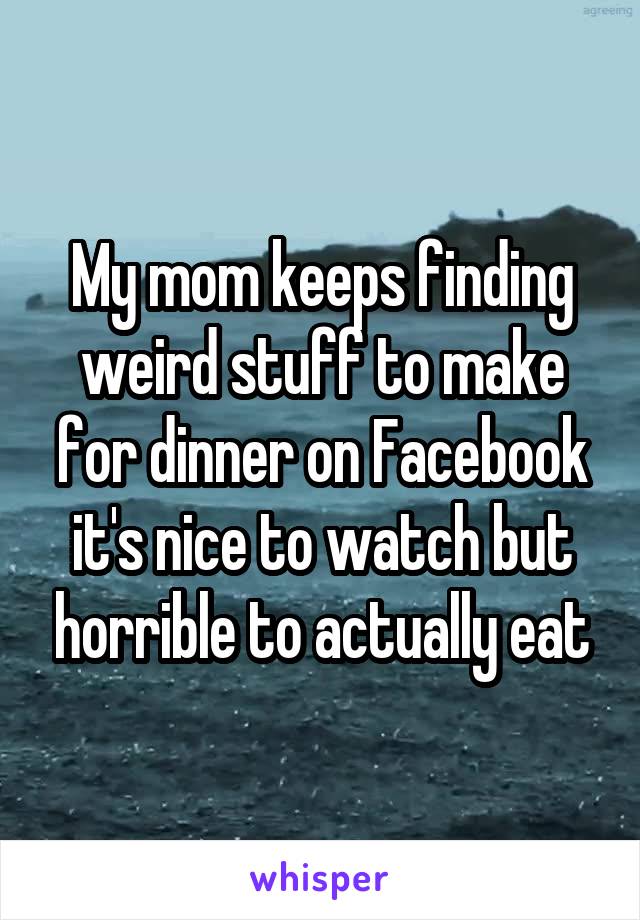 My mom keeps finding weird stuff to make for dinner on Facebook it's nice to watch but horrible to actually eat