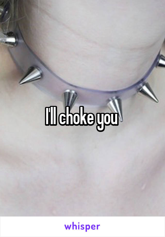 I'll choke you 