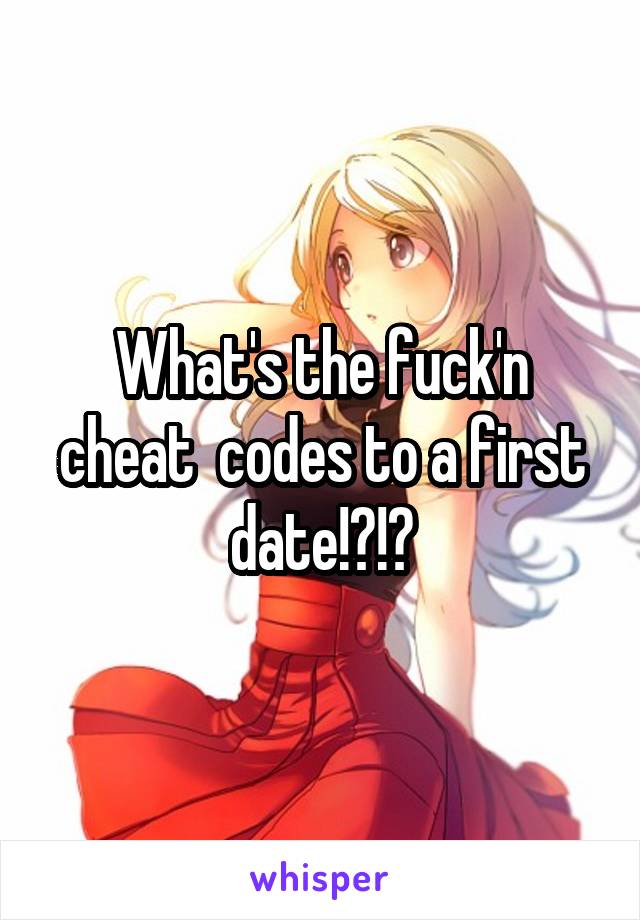 What's the fuck'n cheat  codes to a first date!?!?