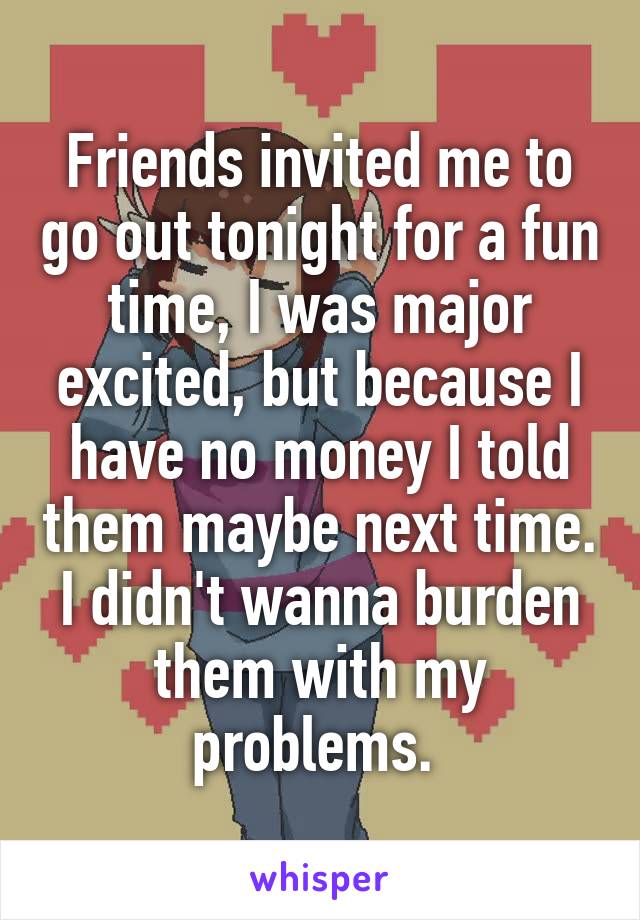 Friends invited me to go out tonight for a fun time, I was major excited, but because I have no money I told them maybe next time. I didn't wanna burden them with my problems. 