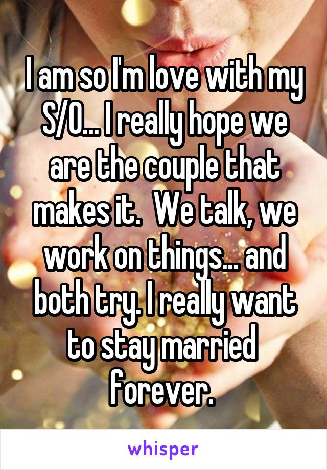 I am so I'm love with my S/O... I really hope we are the couple that makes it.  We talk, we work on things... and both try. I really want to stay married  forever. 