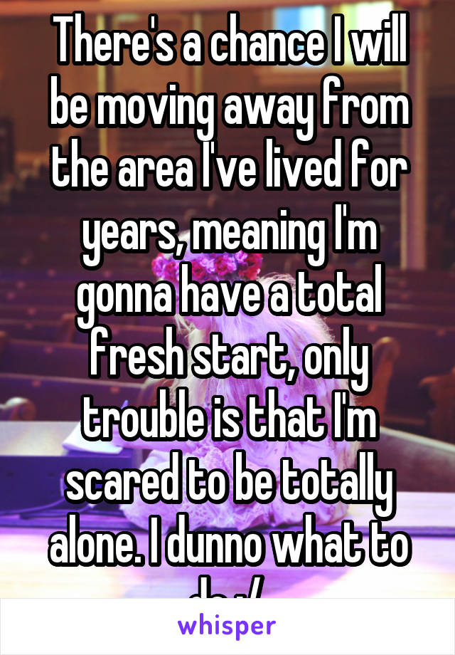 There's a chance I will be moving away from the area I've lived for years, meaning I'm gonna have a total fresh start, only trouble is that I'm scared to be totally alone. I dunno what to do :/ 
