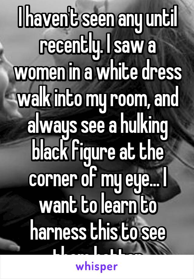 I haven't seen any until recently. I saw a women in a white dress walk into my room, and always see a hulking black figure at the corner of my eye... I want to learn to harness this to see them better