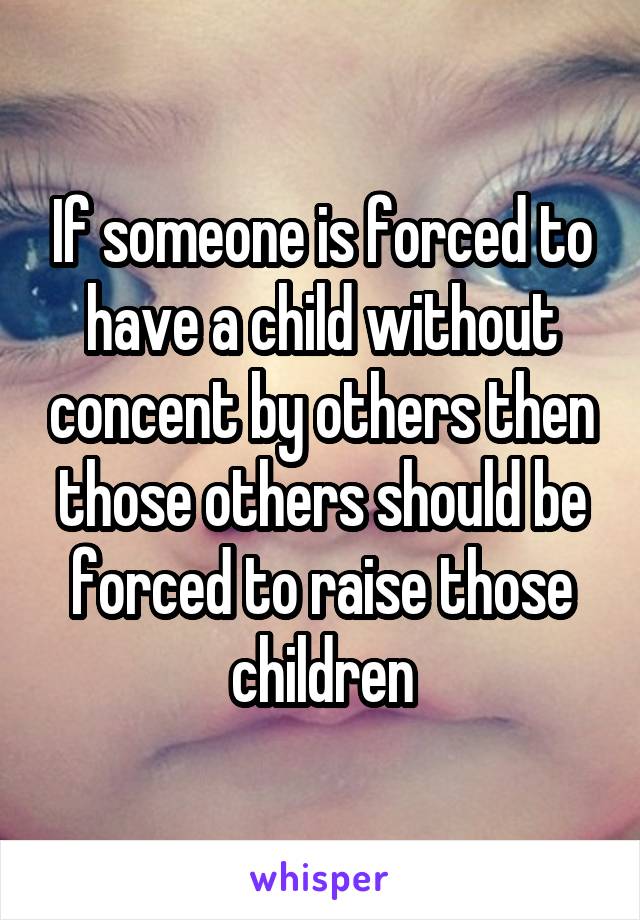 If someone is forced to have a child without concent by others then those others should be forced to raise those children