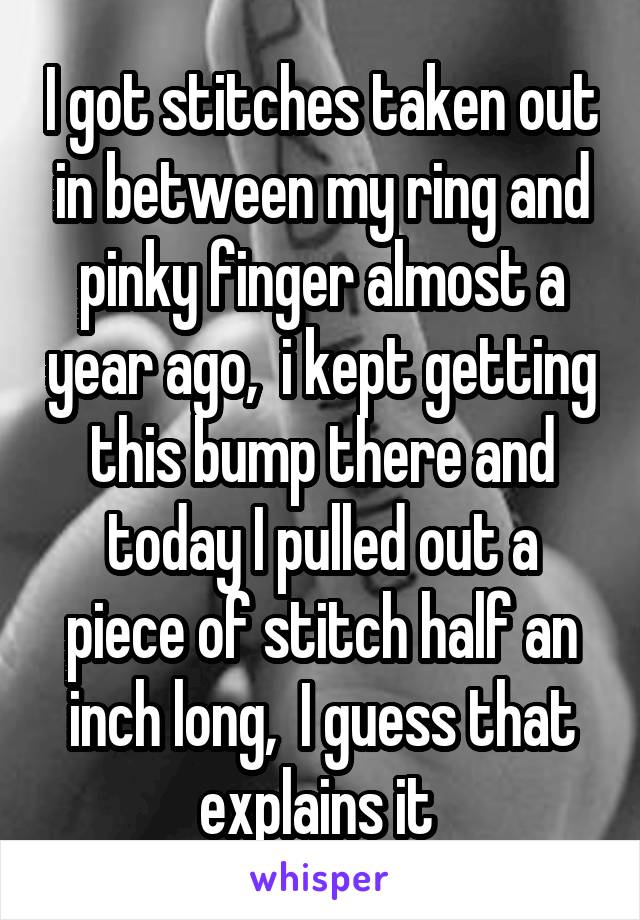 I got stitches taken out in between my ring and pinky finger almost a year ago,  i kept getting this bump there and today I pulled out a piece of stitch half an inch long,  I guess that explains it 