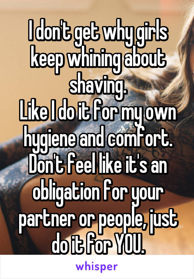 I don't get why girls keep whining about shaving.
Like I do it for my own hygiene and comfort.
Don't feel like it's an obligation for your partner or people, just do it for YOU.