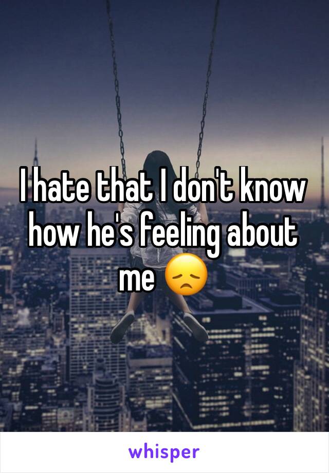 I hate that I don't know how he's feeling about me 😞