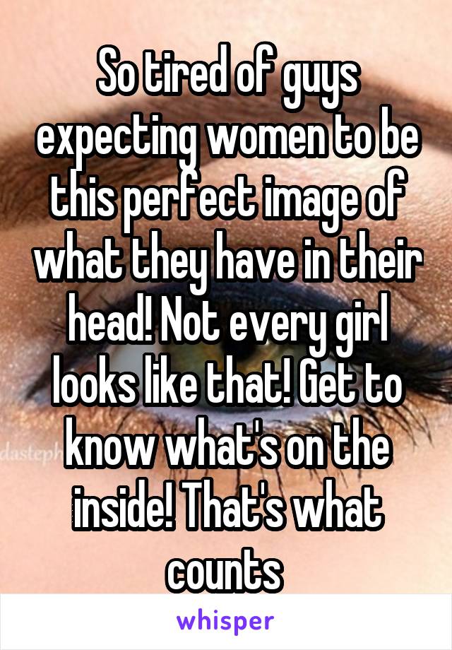 So tired of guys expecting women to be this perfect image of what they have in their head! Not every girl looks like that! Get to know what's on the inside! That's what counts 