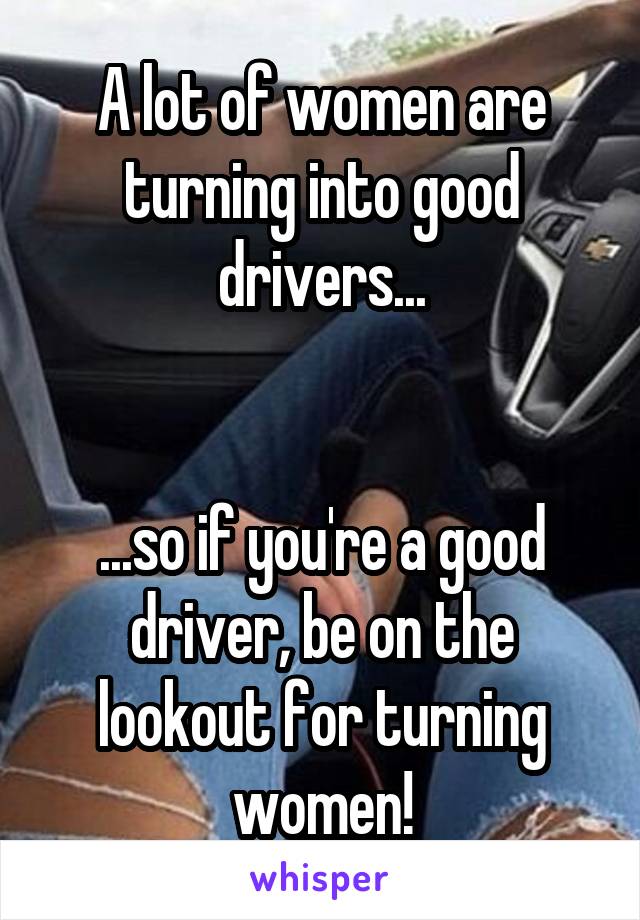 A lot of women are turning into good drivers...


...so if you're a good driver, be on the lookout for turning women!