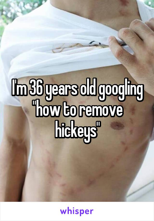 I'm 36 years old googling "how to remove hickeys"
