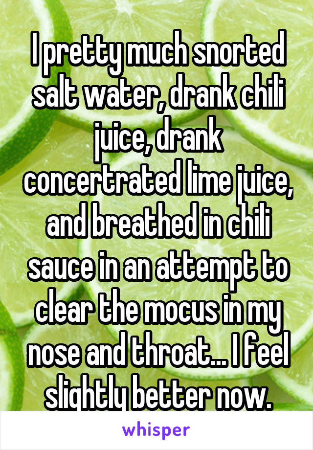 I pretty much snorted salt water, drank chili juice, drank concertrated lime juice, and breathed in chili sauce in an attempt to clear the mocus in my nose and throat... I feel slightly better now.