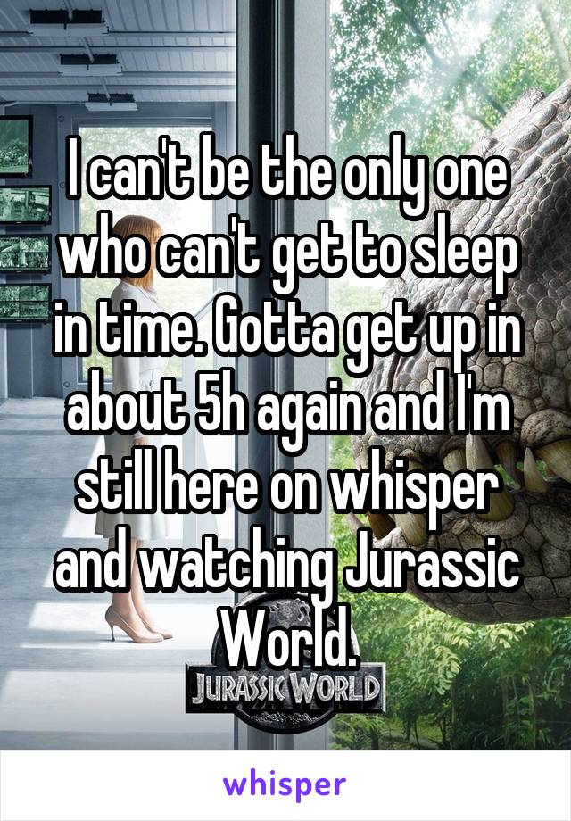 I can't be the only one who can't get to sleep in time. Gotta get up in about 5h again and I'm still here on whisper and watching Jurassic World.