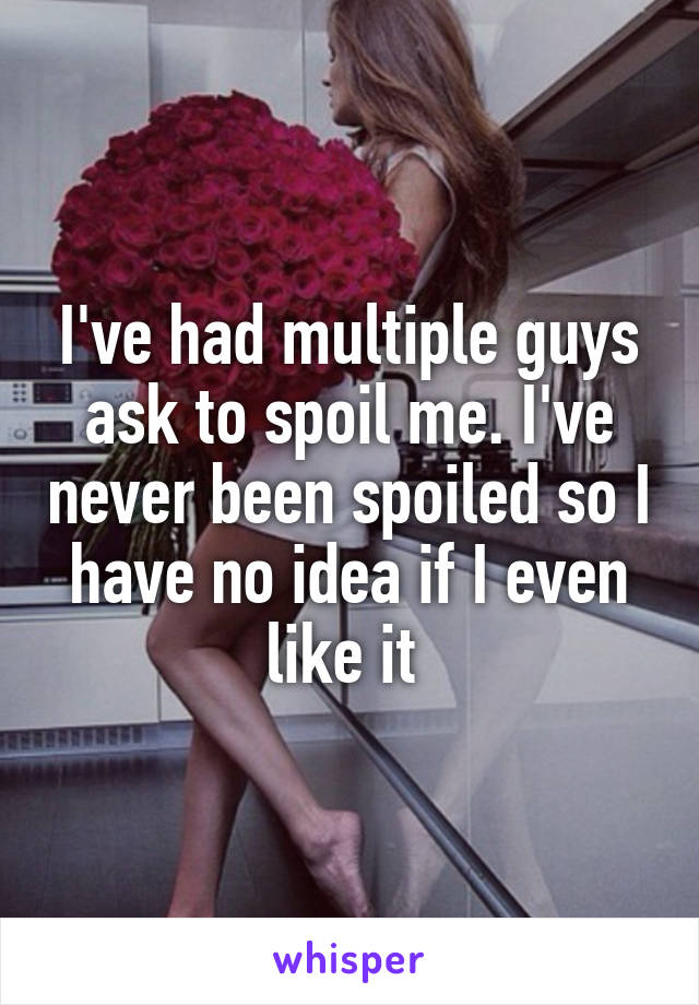 I've had multiple guys ask to spoil me. I've never been spoiled so I have no idea if I even like it 