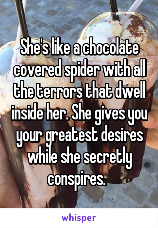 She's like a chocolate covered spider with all the terrors that dwell inside her. She gives you your greatest desires while she secretly conspires.  
