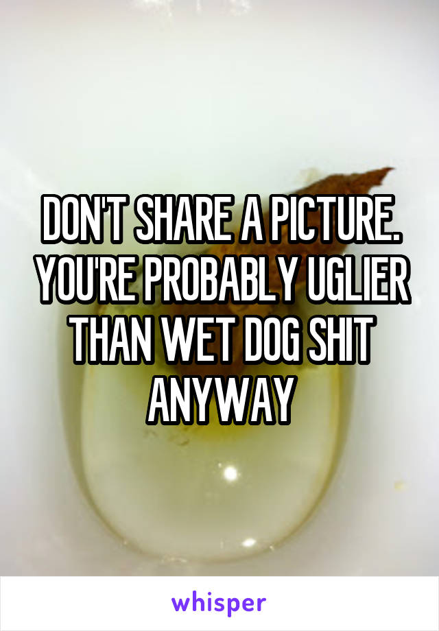 DON'T SHARE A PICTURE. YOU'RE PROBABLY UGLIER THAN WET DOG SHIT ANYWAY