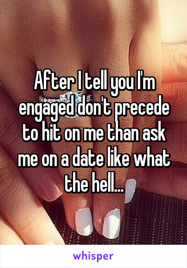 After I tell you I'm engaged don't precede to hit on me than ask me on a date like what the hell...