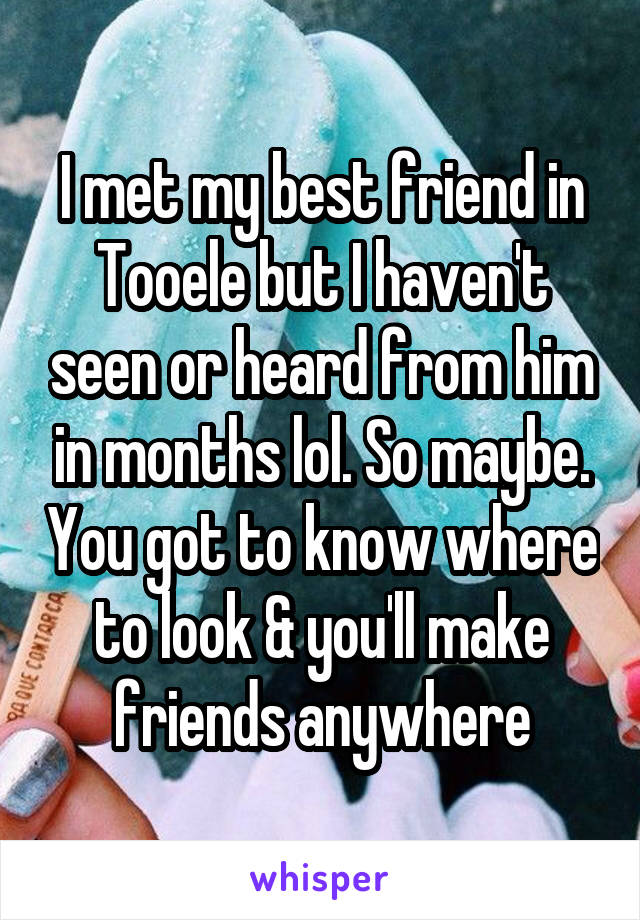 I met my best friend in Tooele but I haven't seen or heard from him in months lol. So maybe. You got to know where to look & you'll make friends anywhere