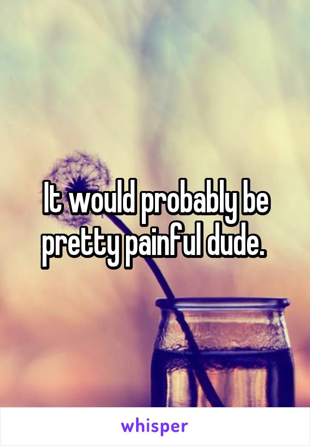 It would probably be pretty painful dude. 