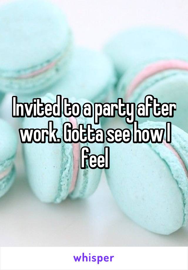 Invited to a party after work. Gotta see how I feel