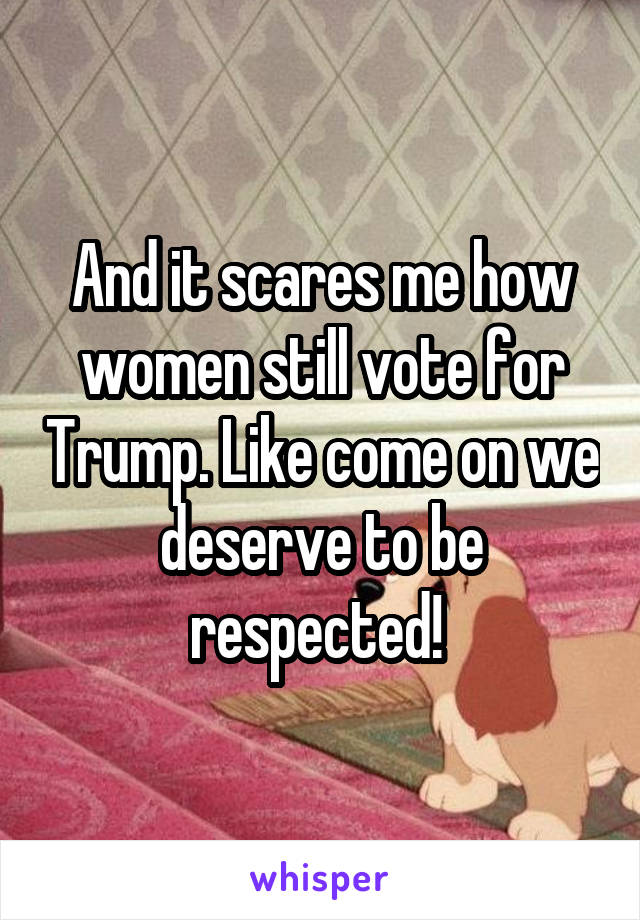 And it scares me how women still vote for Trump. Like come on we deserve to be respected! 