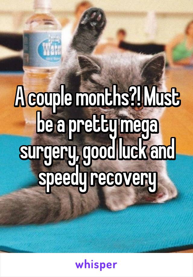A couple months?! Must be a pretty mega surgery, good luck and speedy recovery