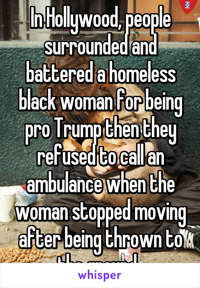 In Hollywood, people surrounded and battered a homeless black woman for being pro Trump then they refused to call an ambulance when the woman stopped moving after being thrown to the ground. 