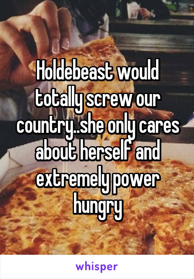 Holdebeast would totally screw our country..she only cares about herself and extremely power hungry