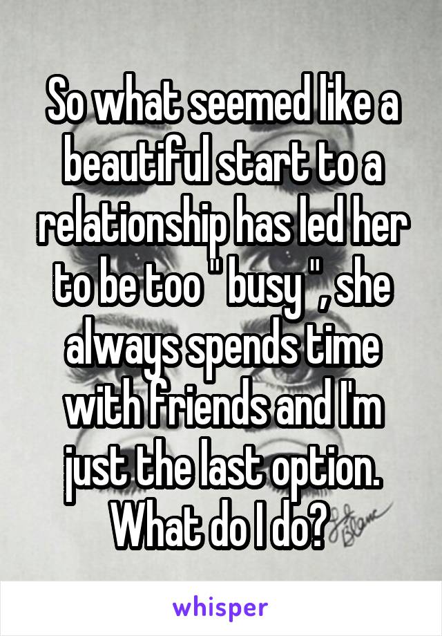 So what seemed like a beautiful start to a relationship has led her to be too " busy ", she always spends time with friends and I'm just the last option. What do I do? 