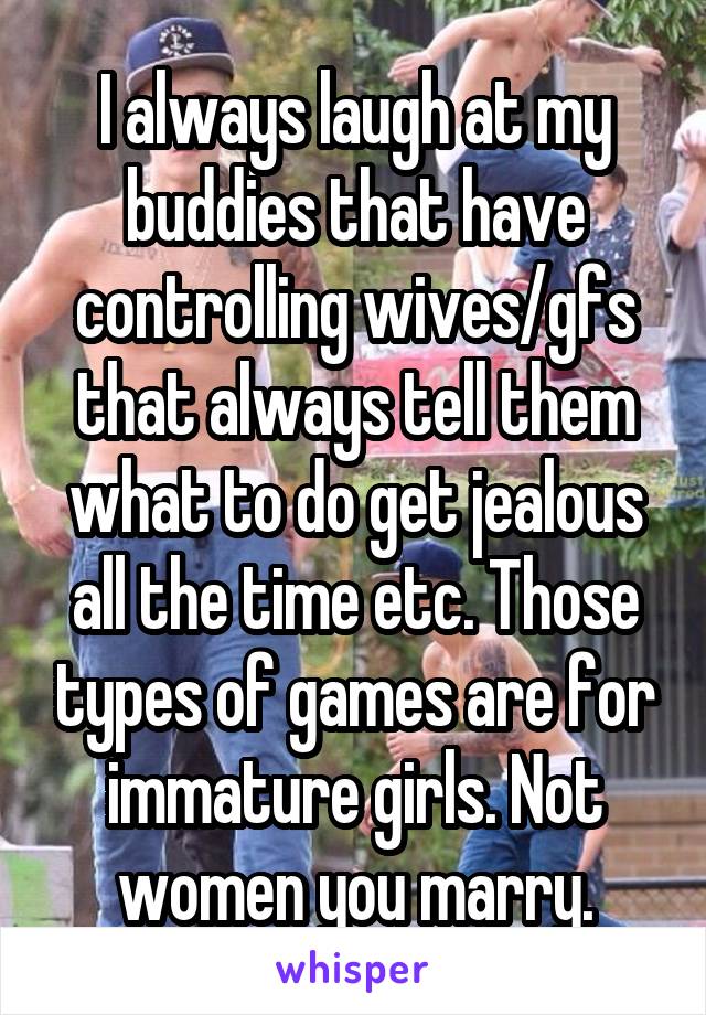 I always laugh at my buddies that have controlling wives/gfs that always tell them what to do get jealous all the time etc. Those types of games are for immature girls. Not women you marry.