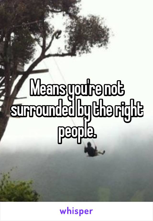 Means you're not surrounded by the right people.